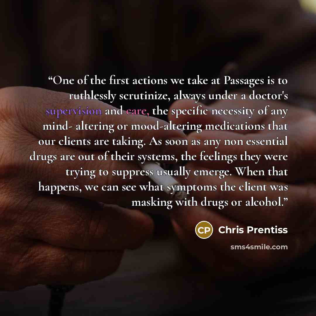 “One of the first actions we take at Passages is to ruthlessly scrutinize, always under a doctor's supervision and care, the specific necessity of any mind- altering or mood-altering medications that our clients are taking. As soon as any non essential drugs are out of their systems, the feelings…” quote by Chris Prentiss