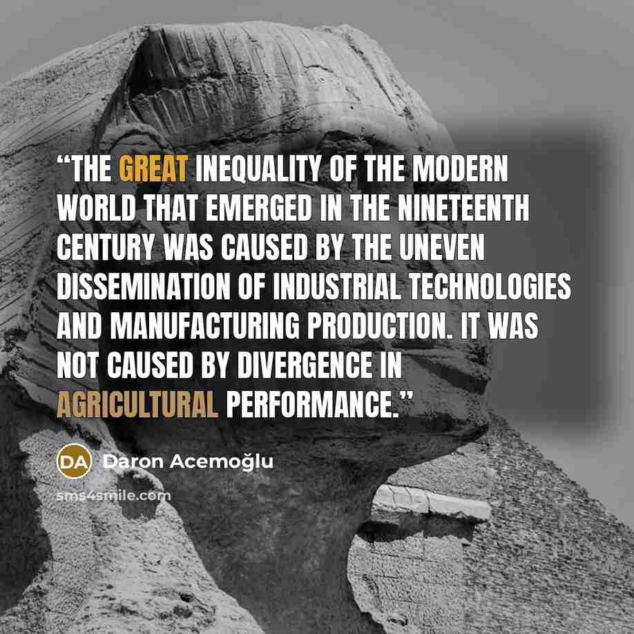 “The great inequality of the modern world that emerged in the nineteenth century was caused by the uneven dissemination of industrial technologies and manufacturing production. It was not caused by divergence in agricultural performance.” quote by Daron Acemoğlu