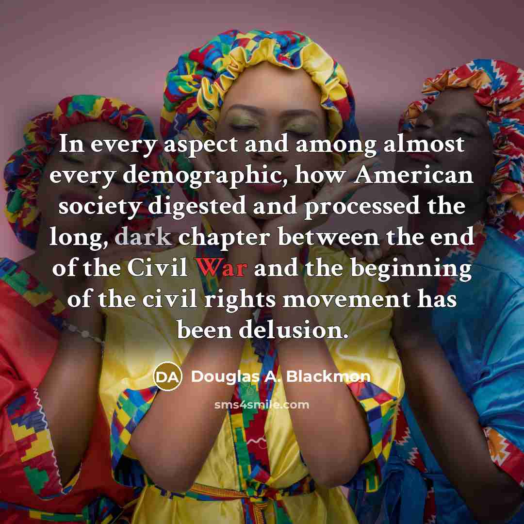 “In every aspect and among almost every demographic, how American society digested and processed the long, dark chapter between the end of the Civil War and the beginning of the civil rights movement has been delusion.” quote by Douglas A. Blackmon