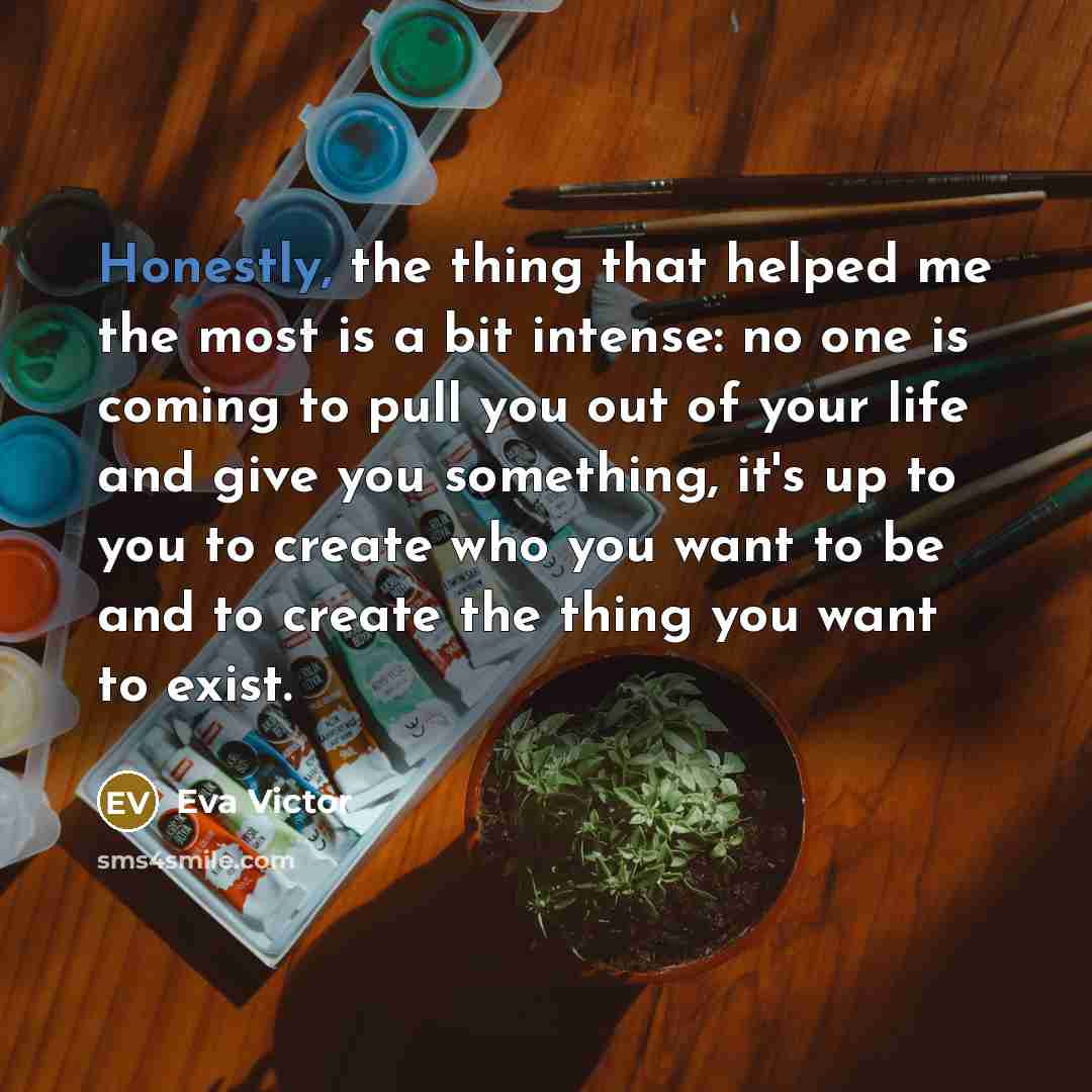 “Honestly, the thing that helped me the most is a bit intense: no one is coming to pull you out of your life and give you something, it's up to you to create who you want to be and to create the thing you want to exist.” quote by Eva Victor