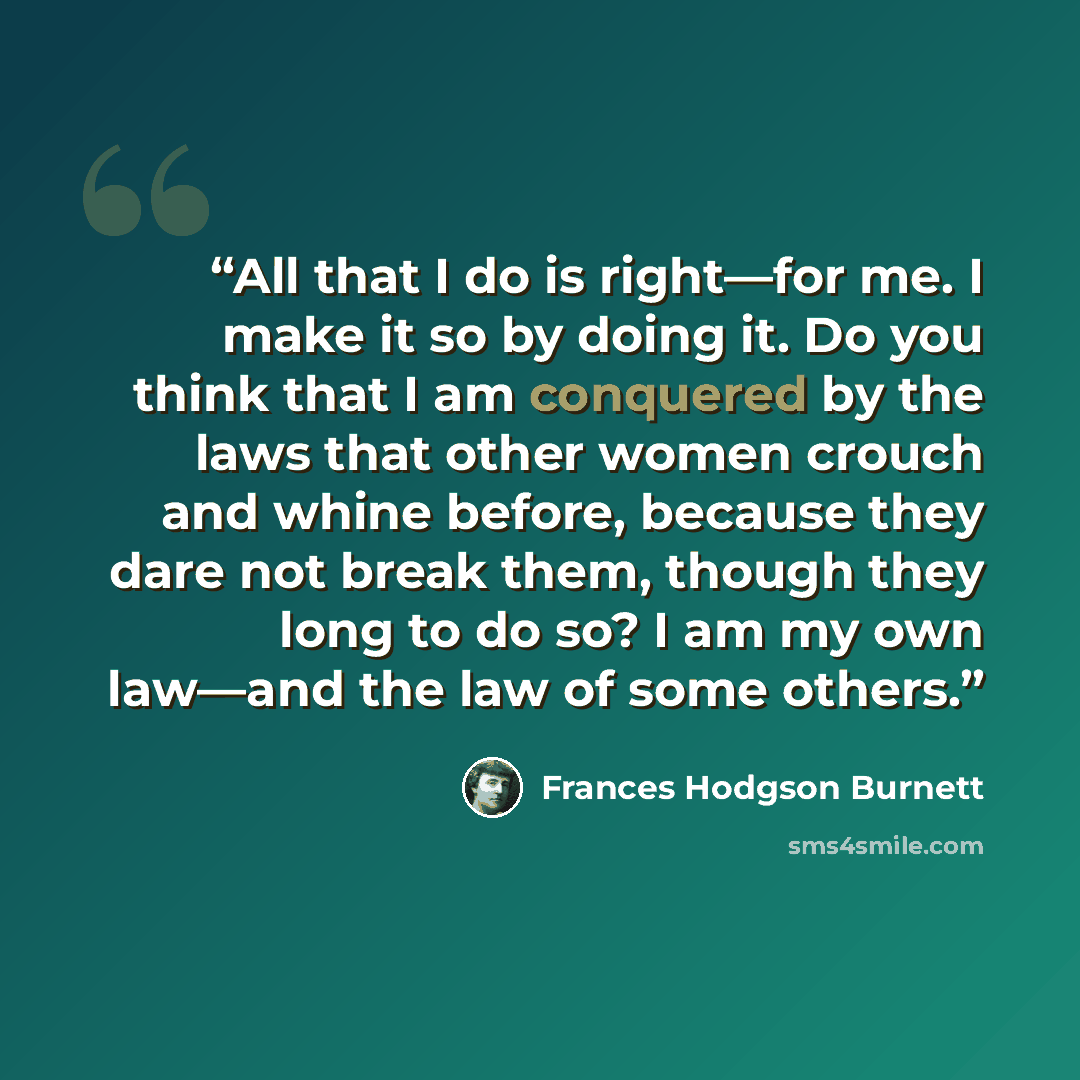 “All that I do is right—for me. I make it so by doing it. Do you think that I am conquered by the laws that other women crouch and whine before, because they dare not break them, though they long to do so? I am my own law—and the law of some others.” quote by Frances Hodgson Burnett