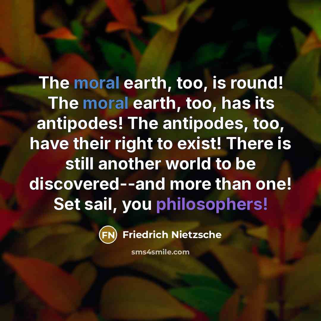 “The moral earth, too, is round! The moral earth, too, has its antipodes! The antipodes, too, have their right to exist! There is still another world to be discovered--and more than one! Set sail, you philosophers!” quote by Friedrich Nietzsche