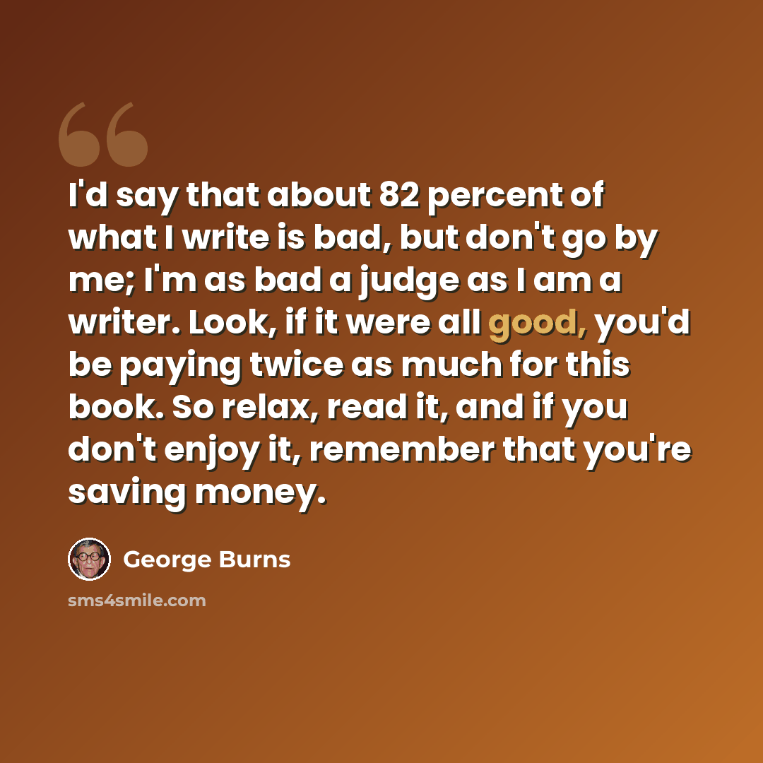“I'd say that about 82 percent of what I write is bad, but don't go by me; I'm as bad a judge as I am a writer. Look, if it were all good, you'd be paying twice as much for this book. So relax, read it, and if you don't enjoy it, remember that you're saving money.” quote by George Burns
