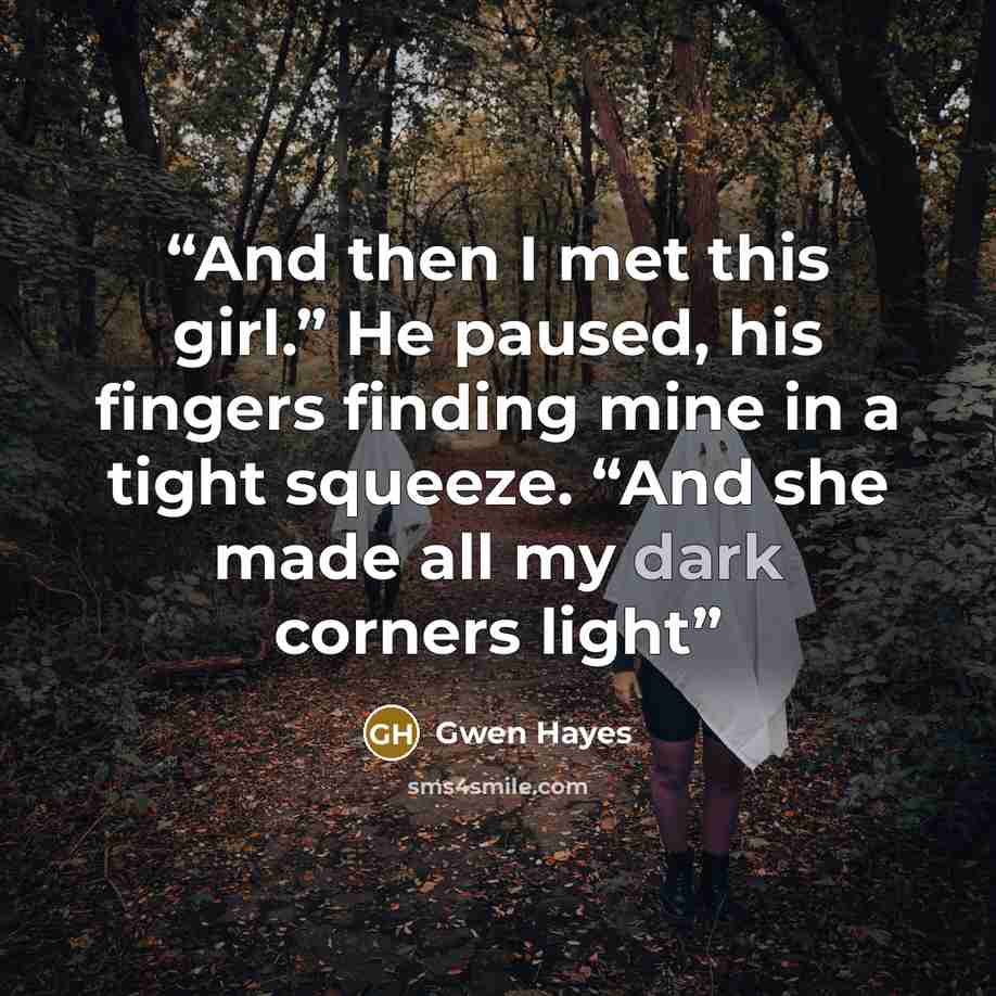 “And then I met this girl.” He paused, his fingers finding mine in a tight squeeze. “And she made all my dark corners light” quote by Gwen Hayes