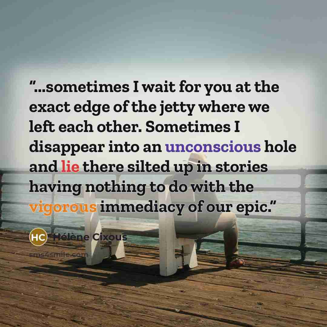 “...sometimes I wait for you at the exact edge of the jetty where we left each other. Sometimes I disappear into an unconscious hole and lie there silted up in stories having nothing to do with the vigorous immediacy of our epic.” quote by Hélène Cixous