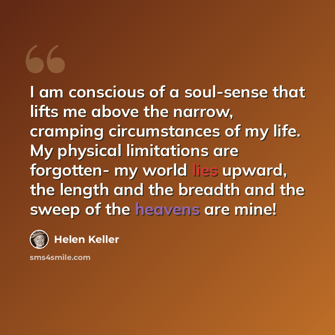 “I am conscious of a soul-sense that lifts me above the narrow, cramping circumstances of my life. My physical limitations are forgotten- my world lies upward, the length and the breadth and the sweep of the heavens are mine!” quote by Helen Keller