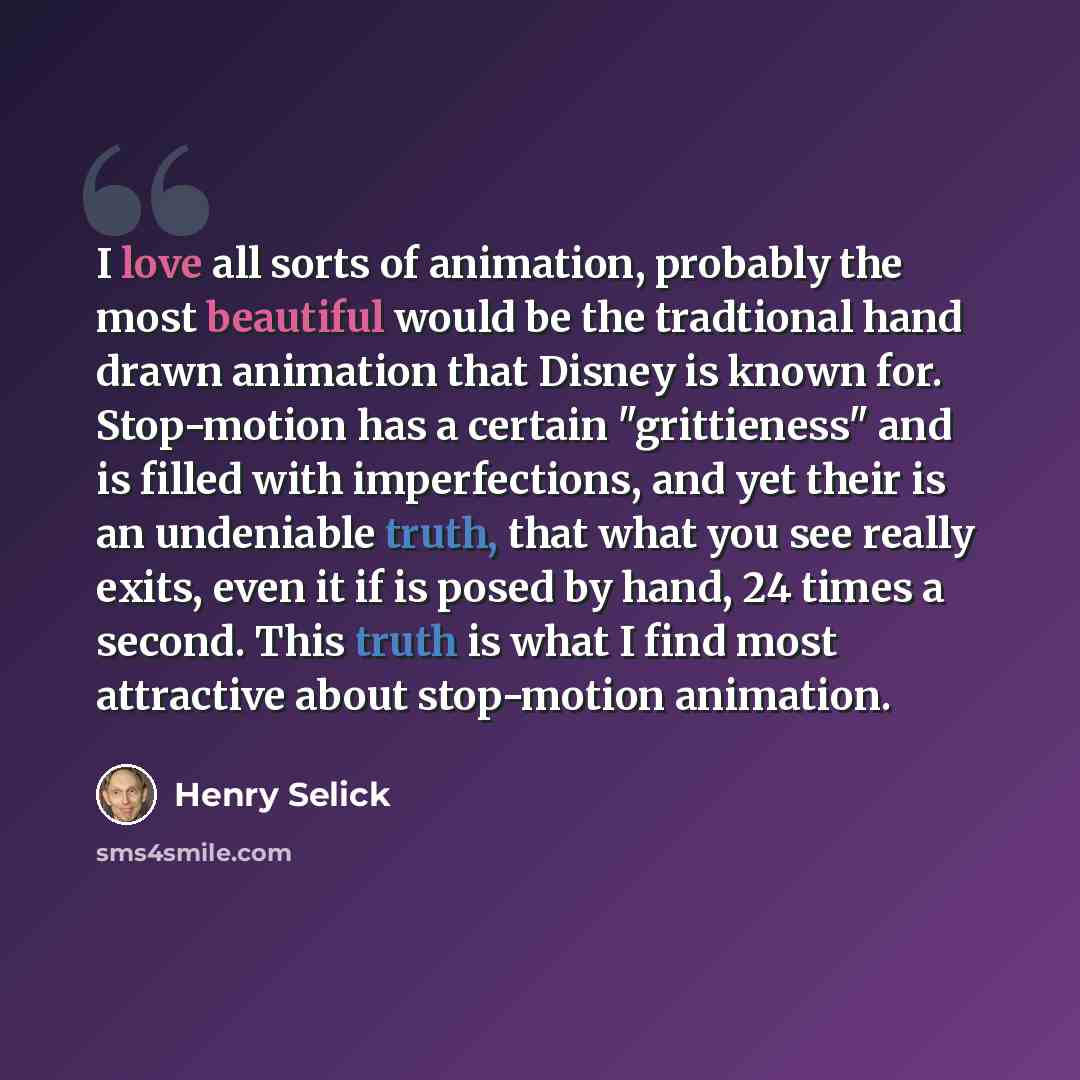 “I love all sorts of animation, probably the most beautiful would be the tradtional hand drawn animation that Disney is known for. Stop-motion has a certain "grittieness" and is filled with imperfections, and yet their is an undeniable truth, that what you see really exits, even it if is posed by…” quote by Henry Selick