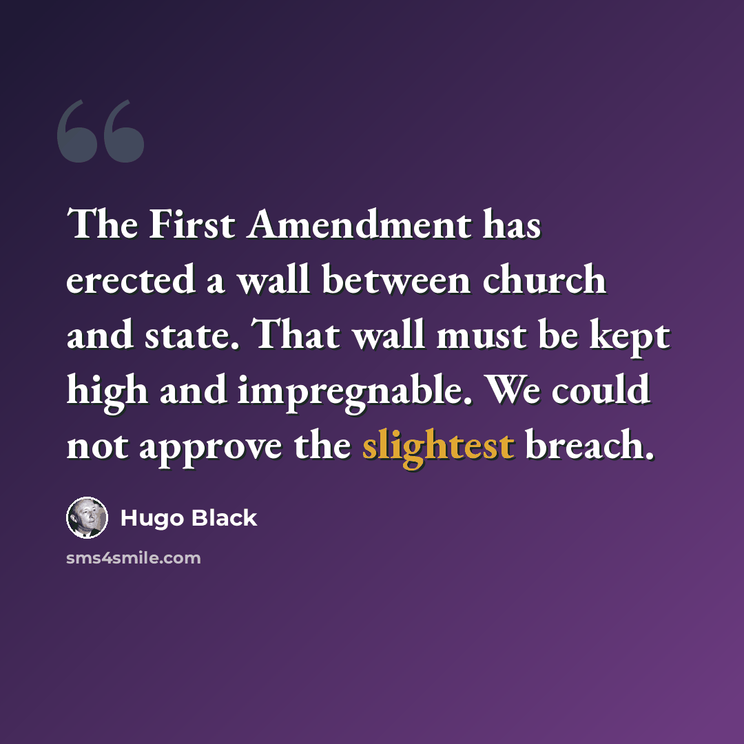 “The First Amendment has erected a wall between church and state. That wall must be kept high and impregnable. We could not approve the slightest breach.” quote by Hugo Black