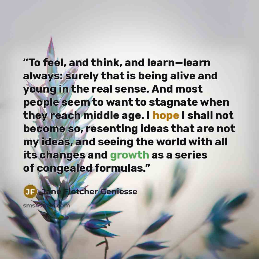 “To feel, and think, and learn—learn always: surely that is being alive and young in the real sense. And most people seem to want to stagnate when they reach middle age. I hope I shall not become so, resenting ideas that are not my ideas, and seeing the world with all its changes and growth as a…” quote by Jane Fletcher Geniesse
