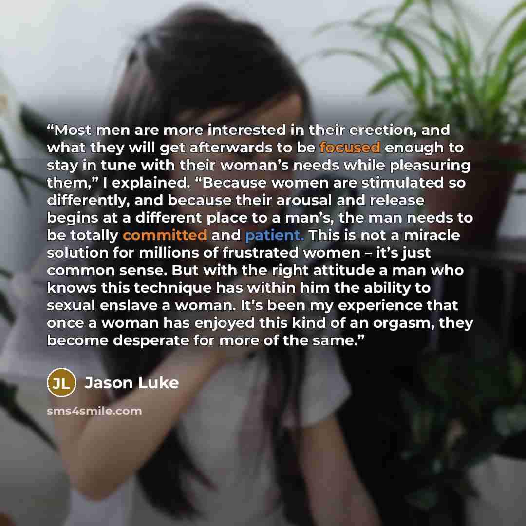 “Most men are more interested in their erection, and what they will get afterwards to be focused enough to stay in tune with their woman’s needs while pleasuring them,” I explained. “Because women are stimulated so differently, and because their arousal and release begins at a different place to a…” quote by Jason Luke