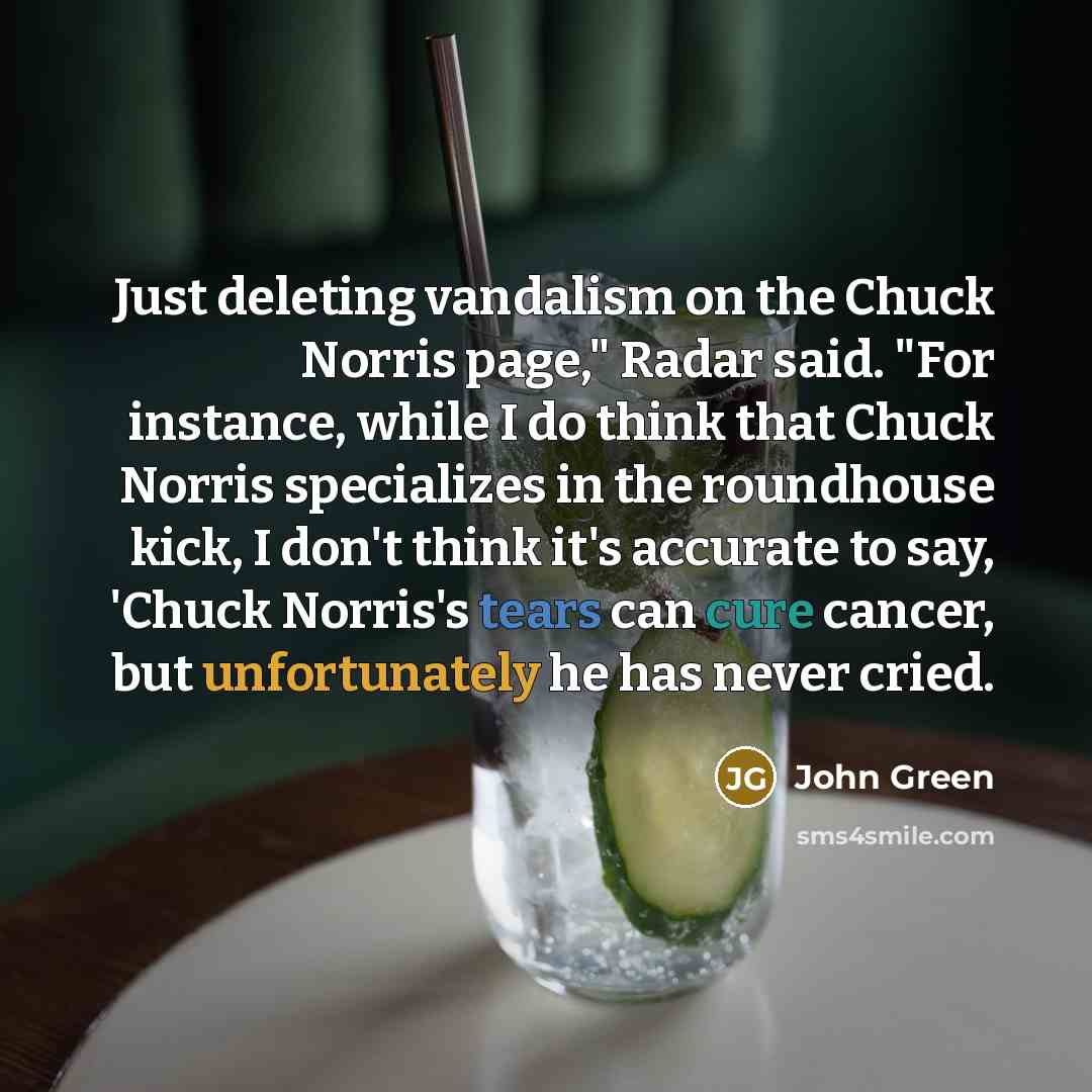 “Just deleting vandalism on the Chuck Norris page," Radar said. "For instance, while I do think that Chuck Norris specializes in the roundhouse kick, I don't think it's accurate to say, 'Chuck Norris's tears can cure cancer, but unfortunately he has never cried.” quote by John Green