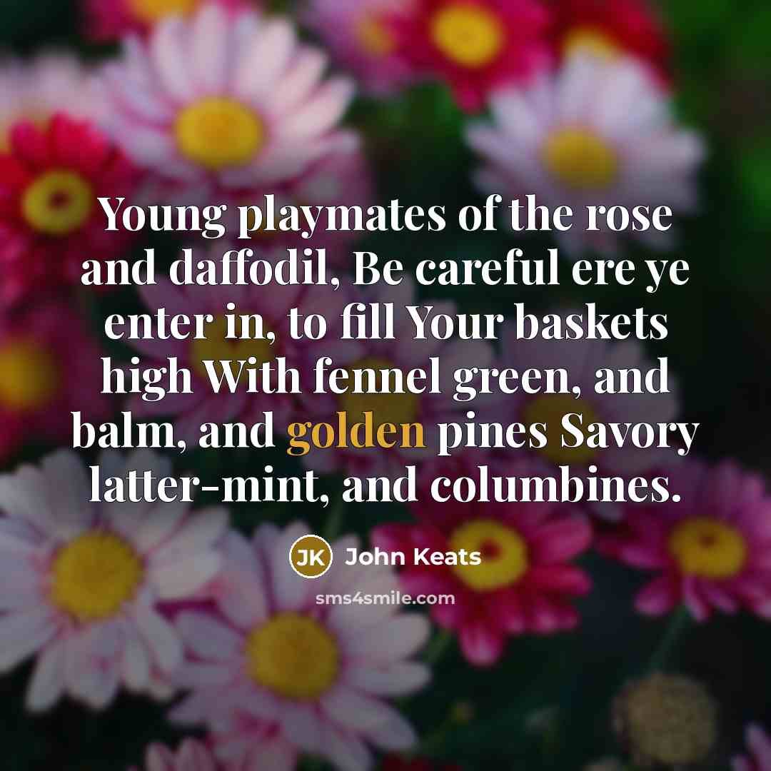 “Young playmates of the rose and daffodil, Be careful ere ye enter in, to fill Your baskets high With fennel green, and balm, and golden pines Savory latter-mint, and columbines.” quote by John Keats