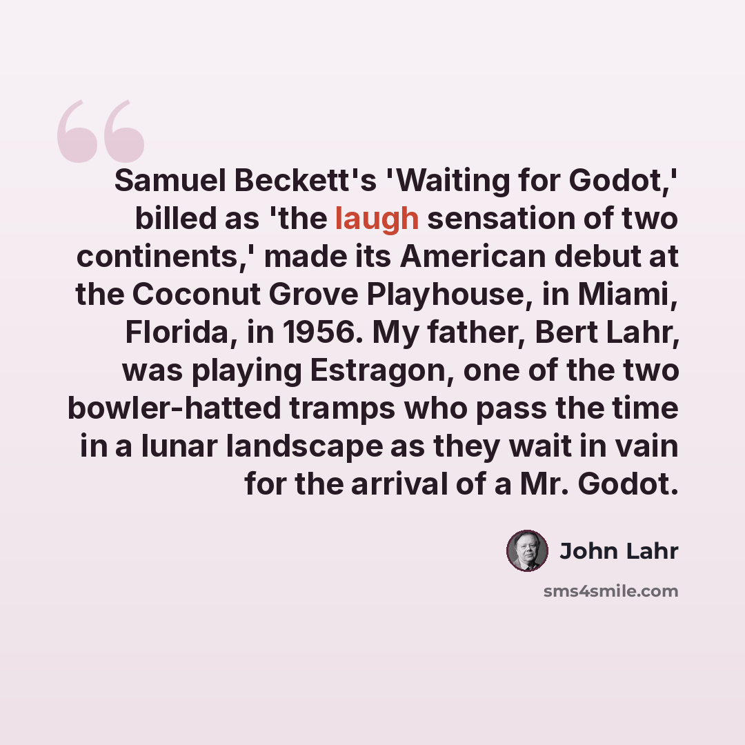 “Samuel Beckett's 'Waiting for Godot,' billed as 'the laugh sensation of two continents,' made its American debut at the Coconut Grove Playhouse, in Miami, Florida, in 1956. My father, Bert Lahr, was playing Estragon, one of the two bowler-hatted tramps who pass the time in a lunar landscape as…” quote by John Lahr