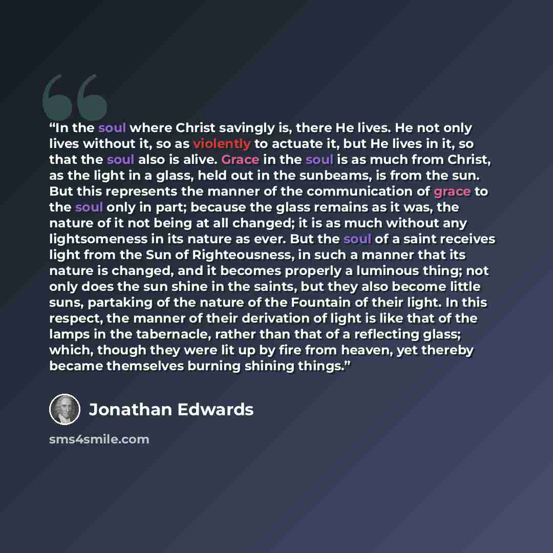 “In the soul where Christ savingly is, there He lives. He not only lives without it, so as violently to actuate it, but He lives in it, so that the soul also is alive. Grace in the soul is as much from Christ, as the light in a glass, held out in the sunbeams, is from the sun. But this represents…” quote by Jonathan Edwards