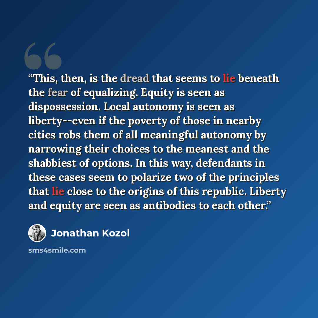 “This, then, is the dread that seems to lie beneath the fear of equalizing. Equity is seen as dispossession. Local autonomy is seen as liberty--even if the poverty of those in nearby cities robs them of all meaningful autonomy by narrowing their choices to the meanest and the shabbiest of options…” quote by Jonathan Kozol