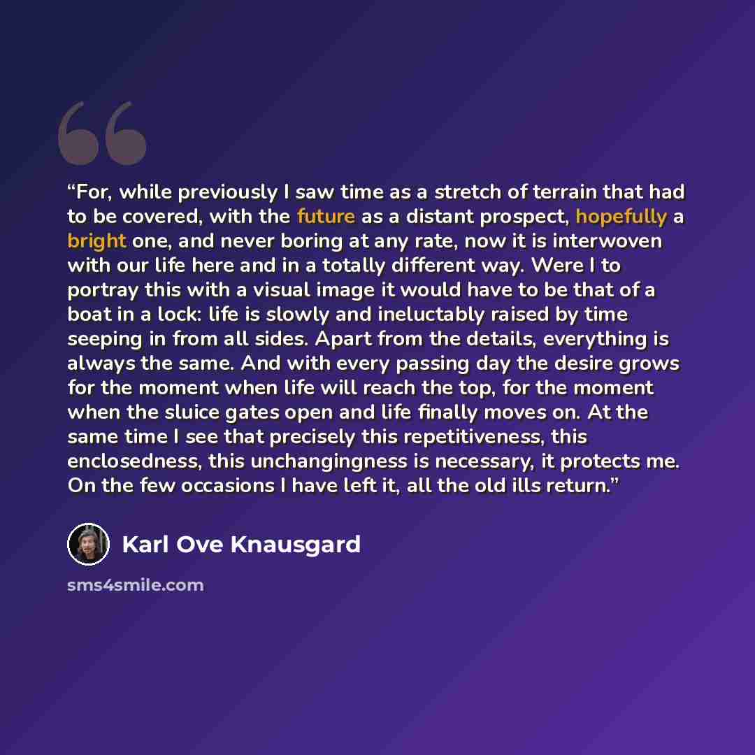 “For, while previously I saw time as a stretch of terrain that had to be covered, with the future as a distant prospect, hopefully a bright one, and never boring at any rate, now it is interwoven with our life here and in a totally different way. Were I to portray this with a visual image it would…” quote by Karl Ove Knausgård