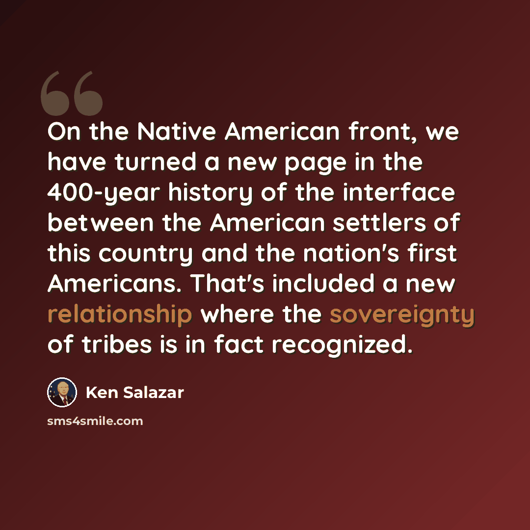 “On the Native American front, we have turned a new page in the 400-year history of the interface between the American settlers of this country and the nation's first Americans. That's included a new relationship where the sovereignty of tribes is in fact recognized.” quote by Ken Salazar