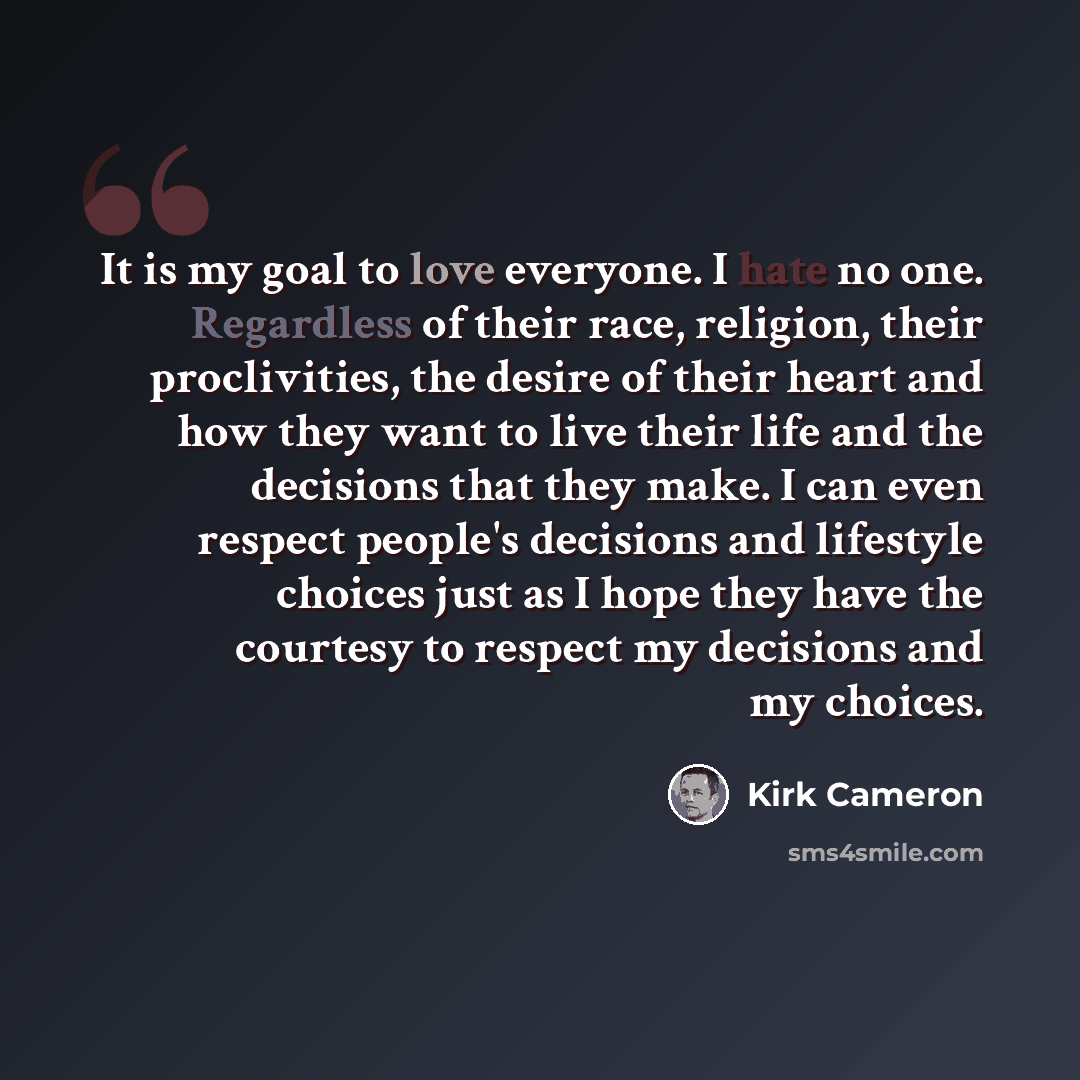 “It is my goal to love everyone. I hate no one. Regardless of their race, religion, their proclivities, the desire of their heart and how they want to live their life and the decisions that they make. I can even respect people's decisions and lifestyle choices just as I hope they have the courtesy…” quote by Kirk Cameron