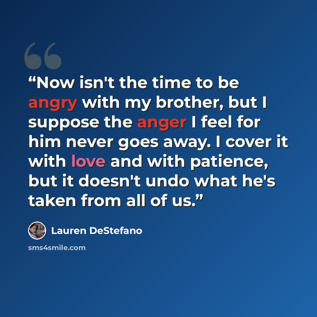 “Now isn't the time to be angry with my brother, but I suppose the anger I feel for him never goes away. I cover it with love and with patience, but it doesn't undo what he's taken from all of us.” quote by Lauren DeStefano