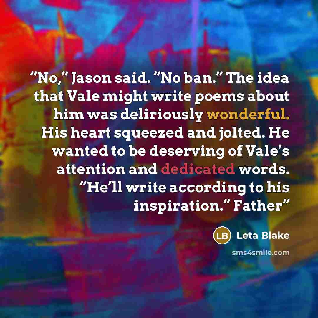 “No,” Jason said. “No ban.” The idea that Vale might write poems about him was deliriously wonderful. His heart squeezed and jolted. He wanted to be deserving of Vale’s attention and dedicated words. “He’ll write according to his inspiration.” Father” quote by Leta Blake