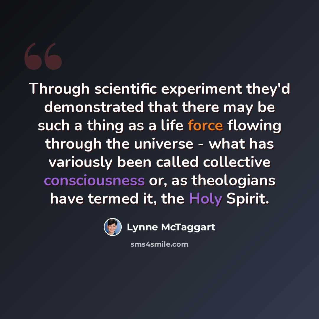 “Through scientific experiment they'd demonstrated that there may be such a thing as a life force flowing through the universe - what has variously been called collective consciousness or, as theologians have termed it, the Holy Spirit.” quote by Lynne McTaggart