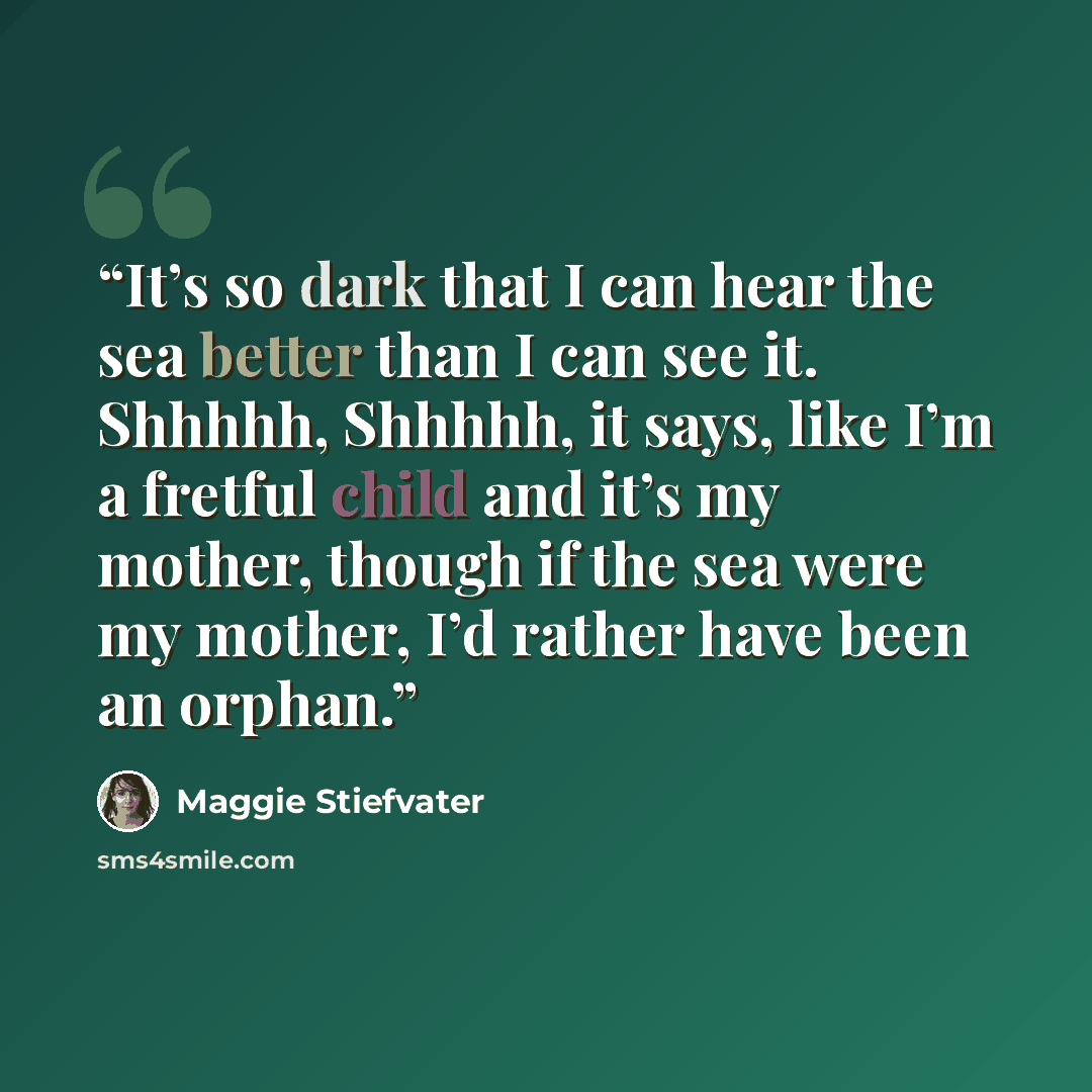 “It’s so dark that I can hear the sea better than I can see it. Shhhhh, Shhhhh, it says, like I’m a fretful child and it’s my mother, though if the sea were my mother, I’d rather have been an orphan.” quote by Maggie Stiefvater