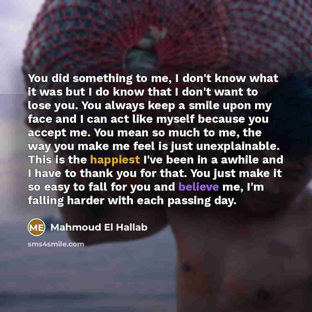 “You did something to me, I don't know what it was but I do know that I don't want to lose you. You always keep a smile upon my face and I can act like myself because you accept me. You mean so much to me, the way you make me feel is just unexplainable. This is the happiest I've been in a awhile…” quote by Mahmoud El Hallab