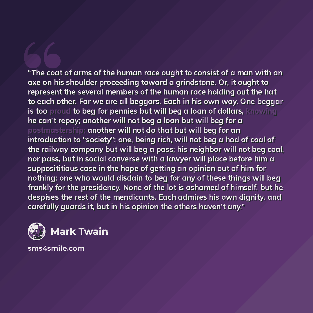 “The coat of arms of the human race ought to consist of a man with an axe on his shoulder proceeding toward a grindstone. Or, it ought to represent the several members of the human race holding out the hat to each other. For we are all beggars. Each in his own way. One beggar is too proud to beg…” quote by Mark Twain