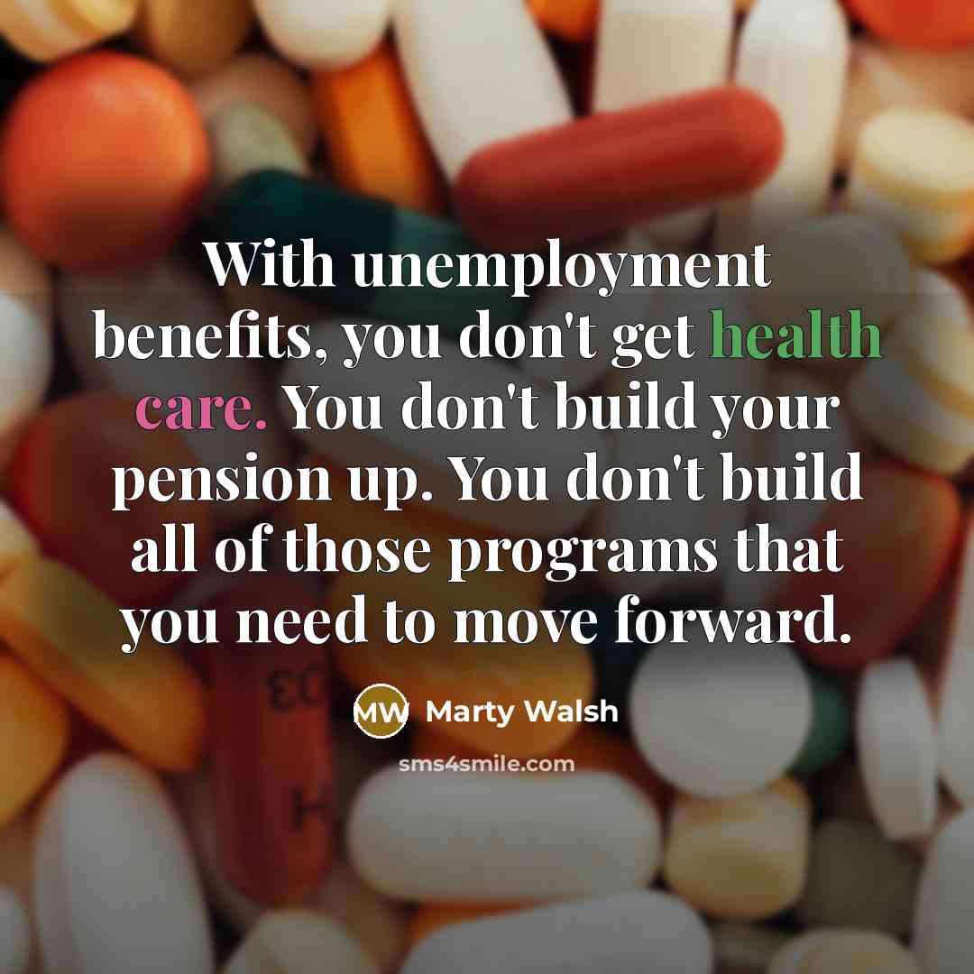 “With unemployment benefits, you don't get health care. You don't build your pension up. You don't build all of those programs that you need to move forward.” quote by Marty Walsh