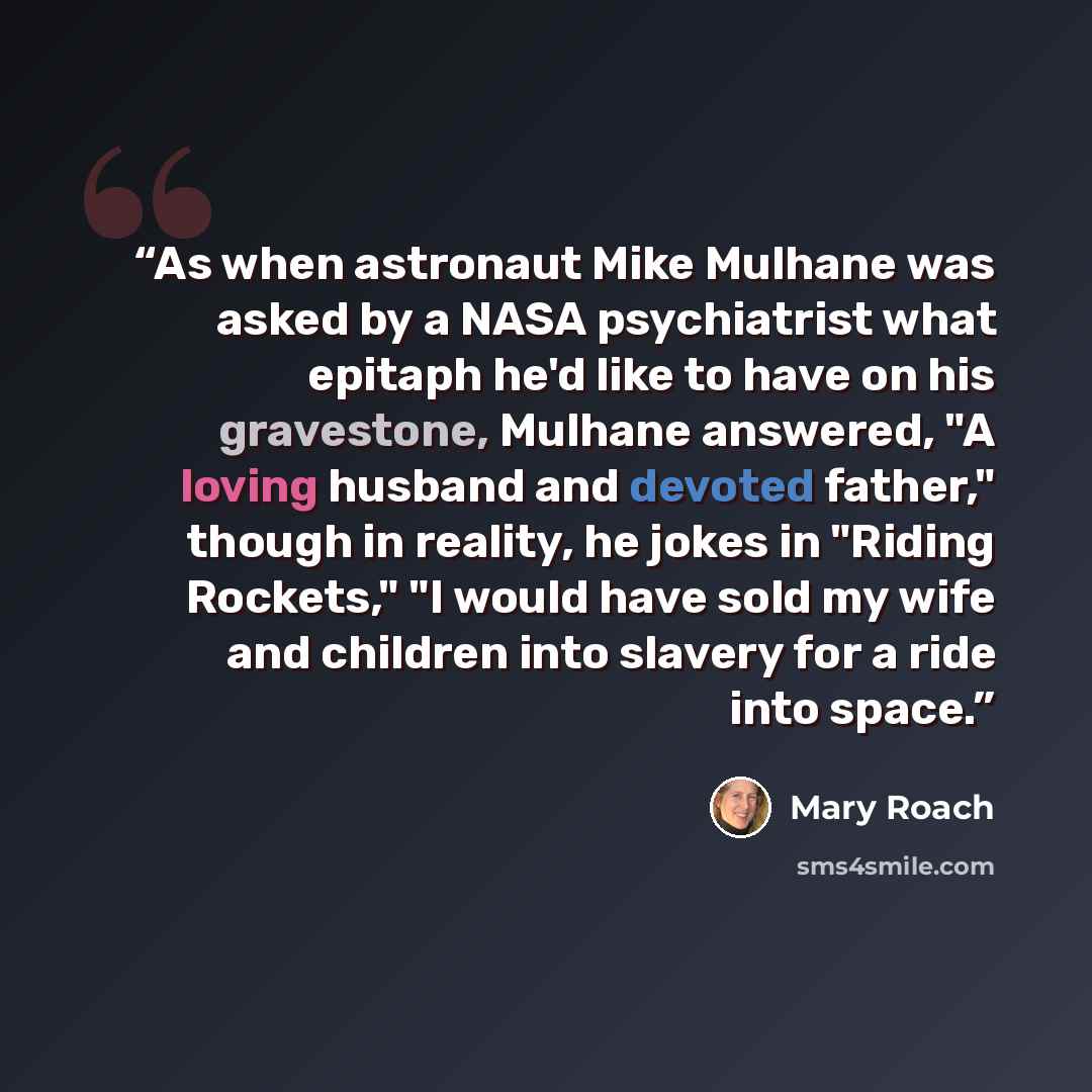“As when astronaut Mike Mulhane was asked by a NASA psychiatrist what epitaph he'd like to have on his gravestone, Mulhane answered, "A loving husband and devoted father," though in reality, he jokes in "Riding Rockets," "I would have sold my wife and children into slavery for a ride into space.” quote by Mary Roach