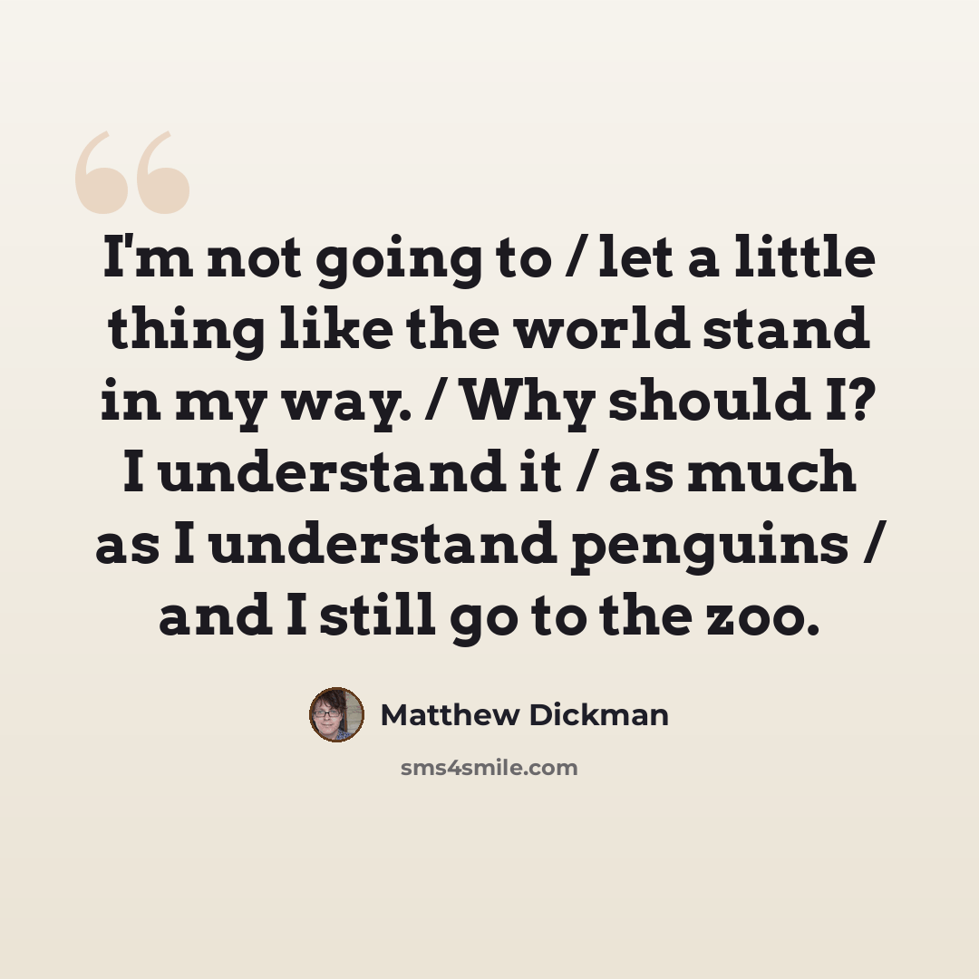 “I'm not going to / let a little thing like the world stand in my way. / Why should I? I understand it / as much as I understand penguins / and I still go to the zoo.” quote by Matthew Dickman