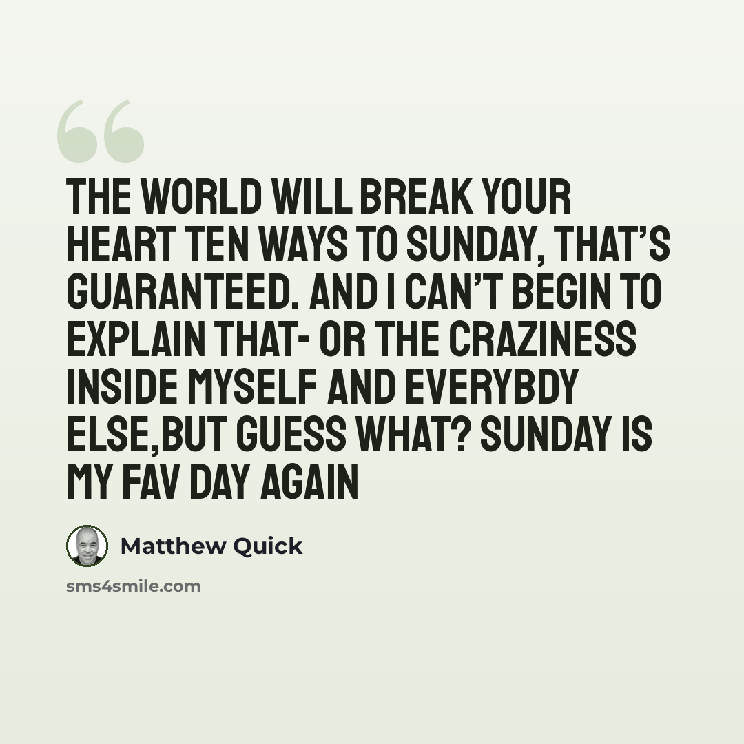 “The world will break your heart ten ways to Sunday, that’s guaranteed. And I can’t begin to explain that- or the craziness inside myself and everybdy else,but guess what? Sunday is my fav day again” quote by Matthew Quick
