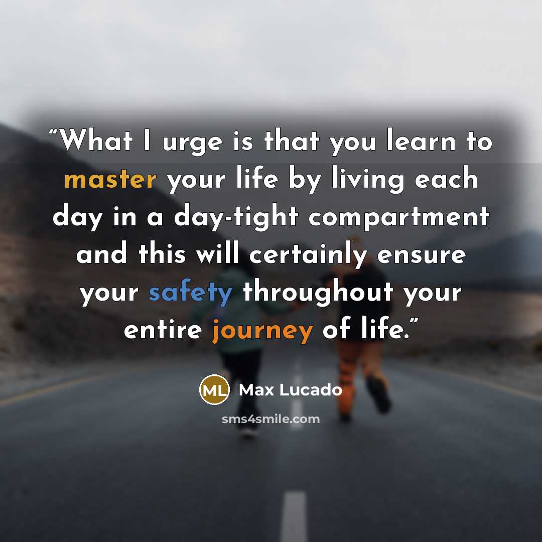 “What I urge is that you learn to master your life by living each day in a day-tight compartment and this will certainly ensure your safety throughout your entire journey of life.” quote by Max Lucado