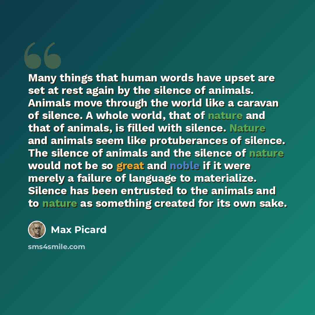 “Many things that human words have upset are set at rest again by the silence of animals. Animals move through the world like a caravan of silence. A whole world, that of nature and that of animals, is filled with silence. Nature and animals seem like protuberances of silence. The silence of…” quote by Max Picard