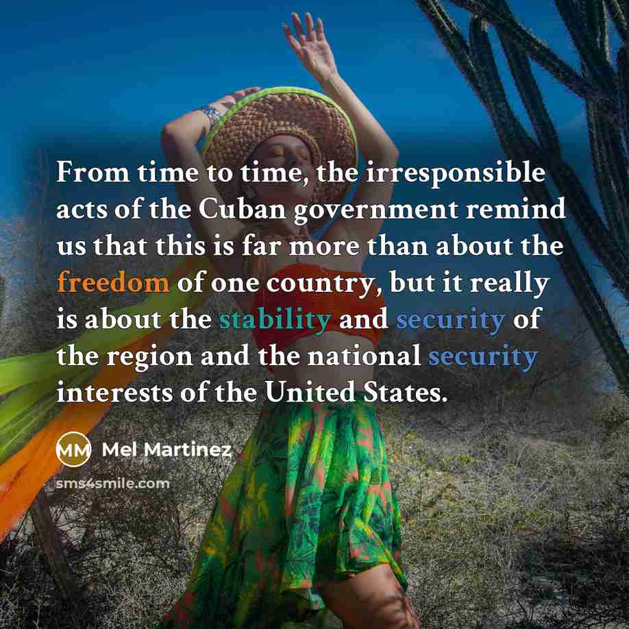 “From time to time, the irresponsible acts of the Cuban government remind us that this is far more than about the freedom of one country, but it really is about the stability and security of the region and the national security interests of the United States.” quote by Mel Martinez