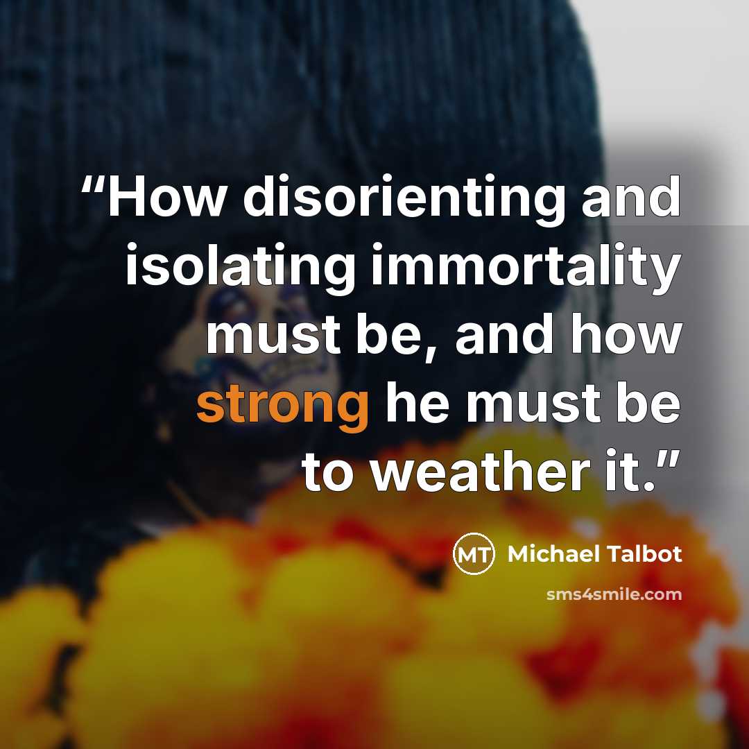 “How disorienting and isolating immortality must be, and how strong he must be to weather it.” quote by Michael Talbot