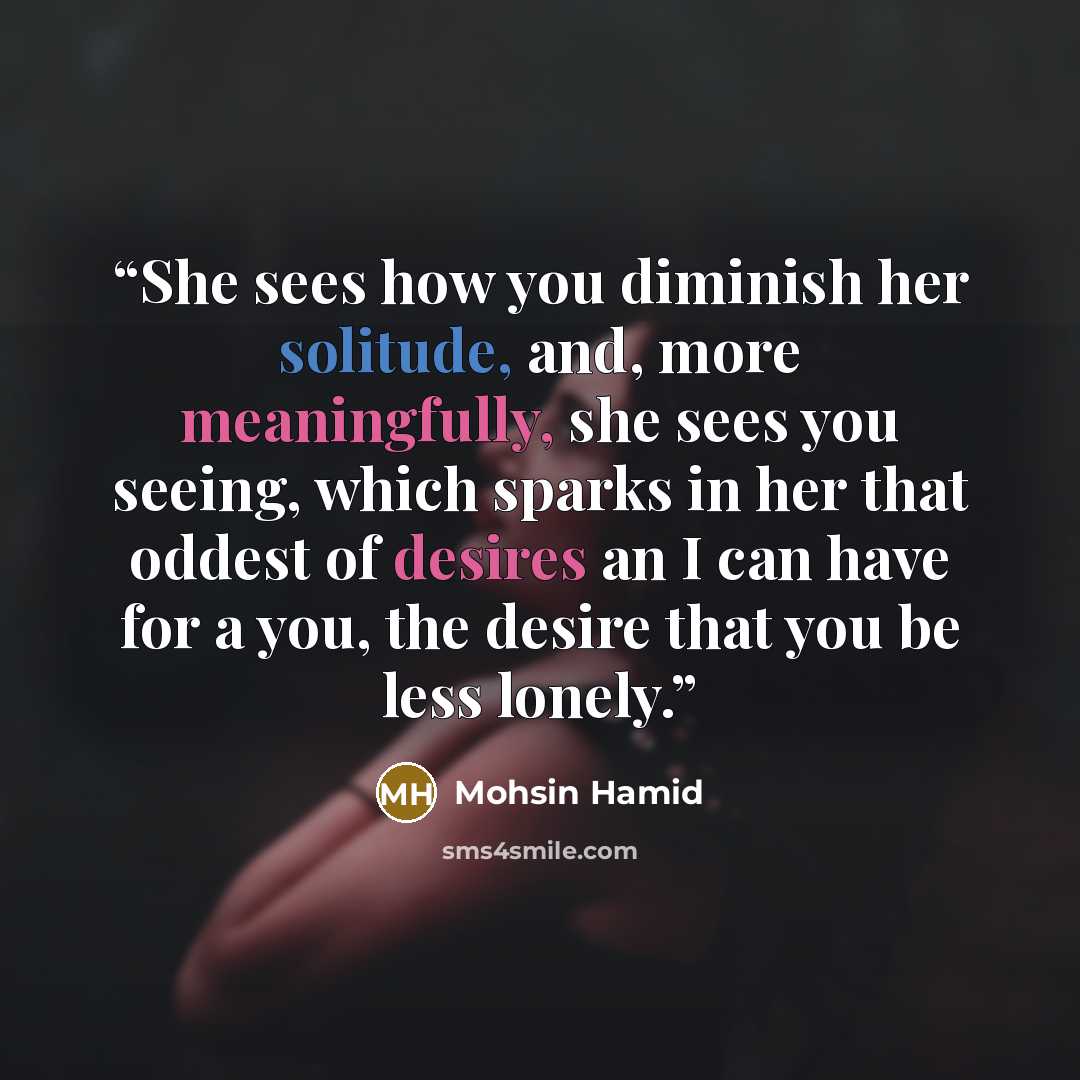 “She sees how you diminish her solitude, and, more meaningfully, she sees you seeing, which sparks in her that oddest of desires an I can have for a you, the desire that you be less lonely.” quote by Mohsin Hamid