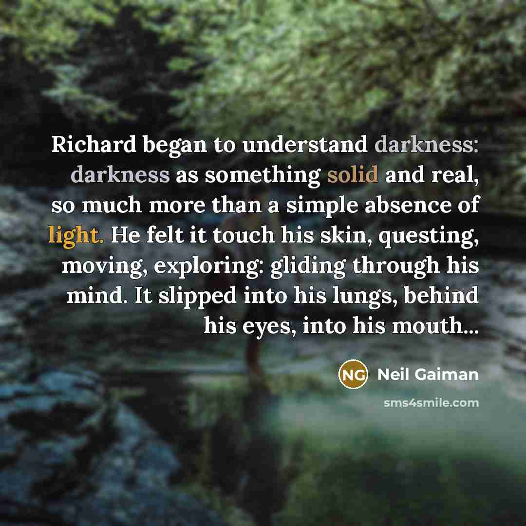 “Richard began to understand darkness: darkness as something solid and real, so much more than a simple absence of light. He felt it touch his skin, questing, moving, exploring: gliding through his mind. It slipped into his lungs, behind his eyes, into his mouth...” quote by Neil Gaiman