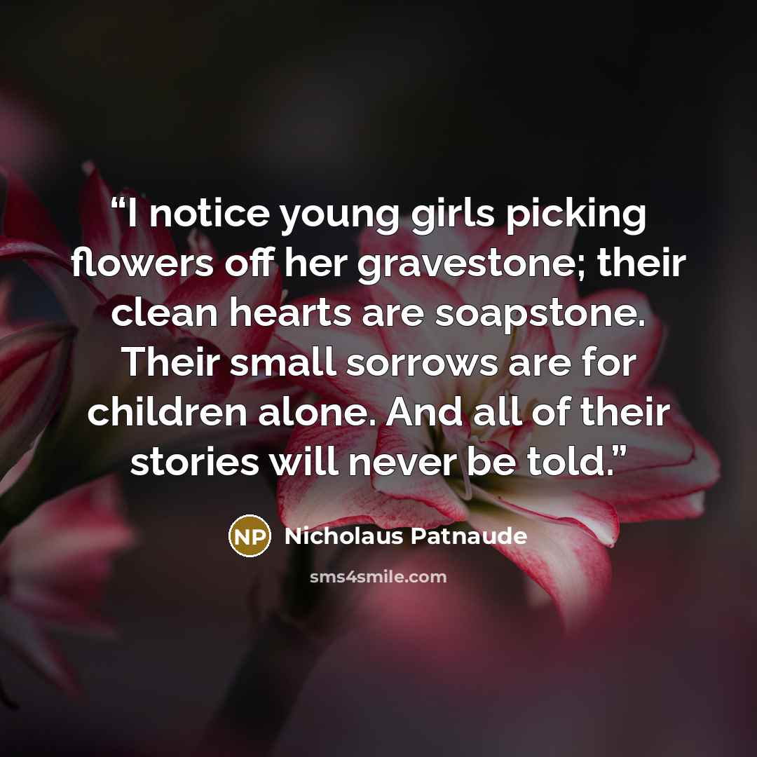 “I notice young girls picking flowers off her gravestone; their clean hearts are soapstone. Their small sorrows are for children alone. And all of their stories will never be told.” quote by Nicholaus Patnaude