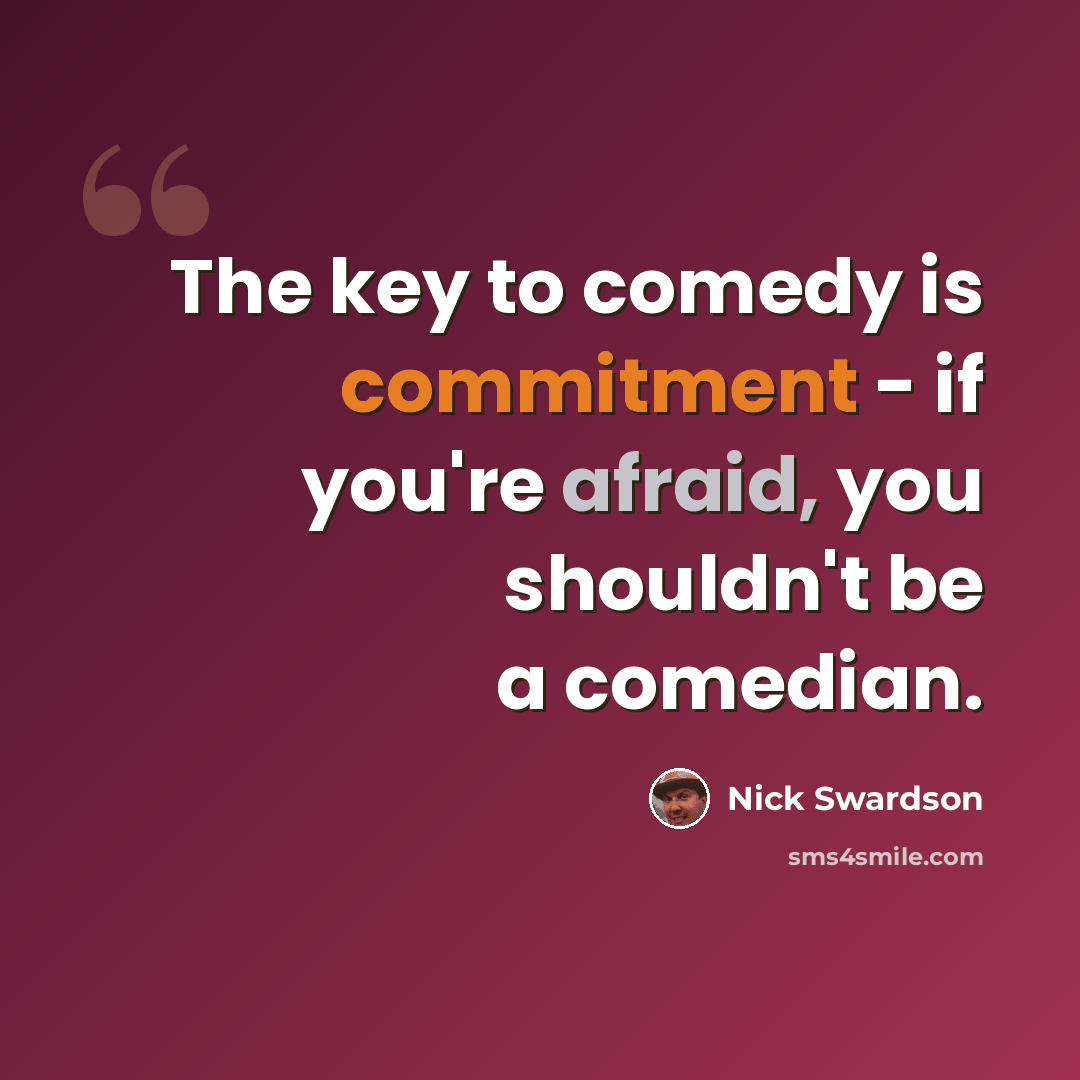 “The key to comedy is commitment - if you're afraid, you shouldn't be a comedian.” quote by Nick Swardson