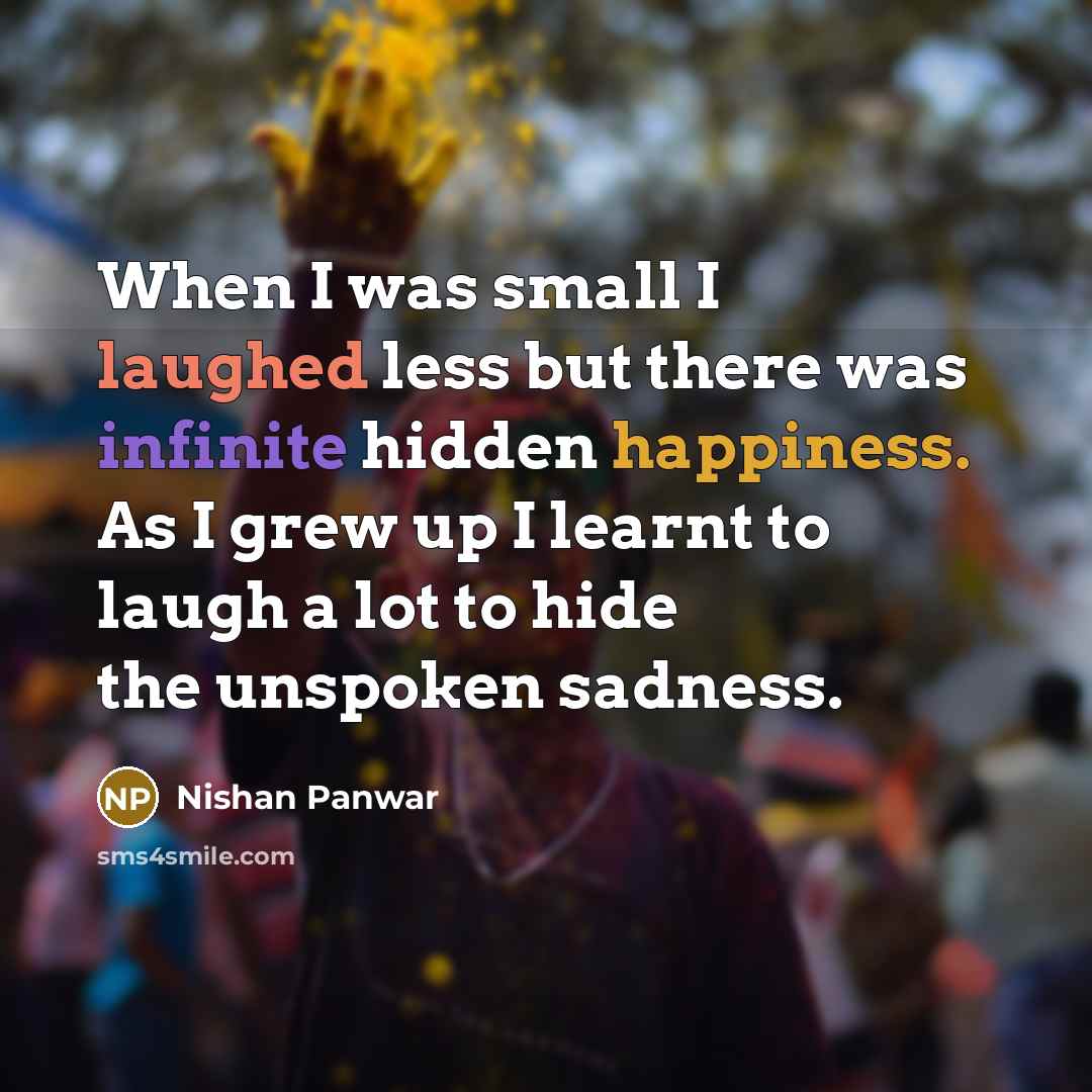 “When I was small I laughed less but there was infinite hidden happiness. As I grew up I learnt to laugh a lot to hide the unspoken sadness.” quote by Nishan Panwar