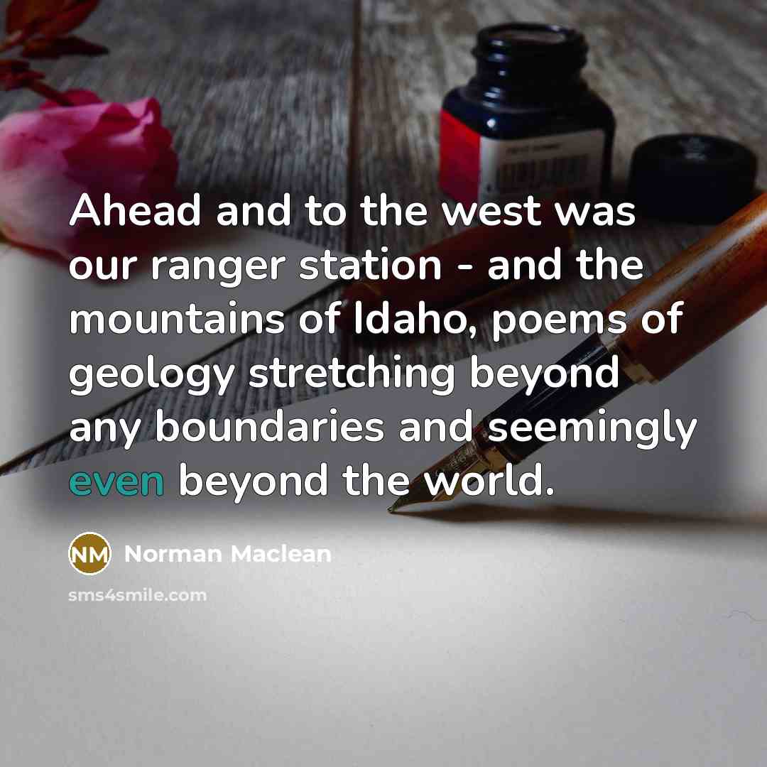“Ahead and to the west was our ranger station - and the mountains of Idaho, poems of geology stretching beyond any boundaries and seemingly even beyond the world.” quote by Norman Maclean