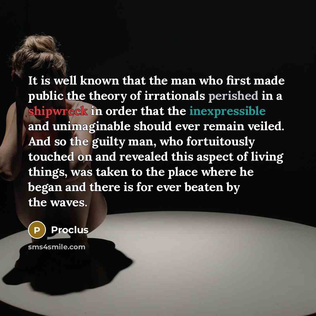 “It is well known that the man who first made public the theory of irrationals perished in a shipwreck in order that the inexpressible and unimaginable should ever remain veiled. And so the guilty man, who fortuitously touched on and revealed this aspect of living things, was taken to the place…” quote by Proclus