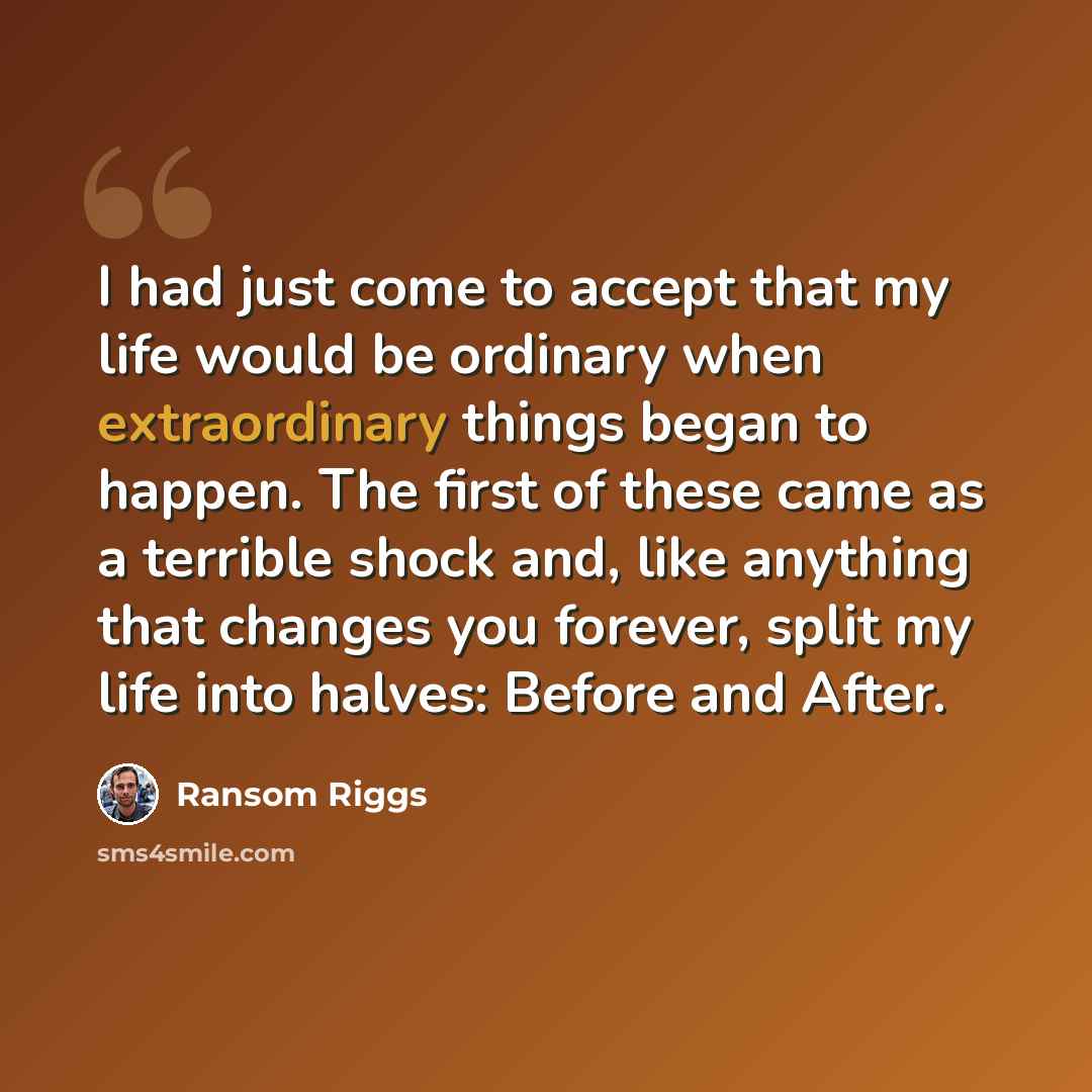 “I had just come to accept that my life would be ordinary when extraordinary things began to happen. The first of these came as a terrible shock and, like anything that changes you forever, split my life into halves: Before and After.” quote by Ransom Riggs