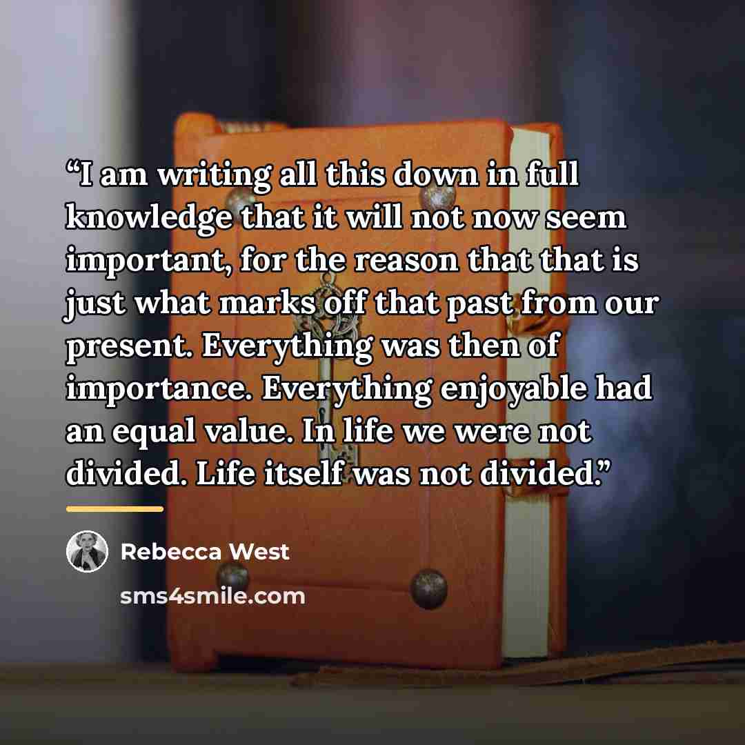“I am writing all this down in full knowledge that it will not now seem important, for the reason that that is just what marks off that past from our present. Everything was then of importance. Everything enjoyable had an equal value. In life we were not divided. Life itself was not divided.” quote by Rebecca West