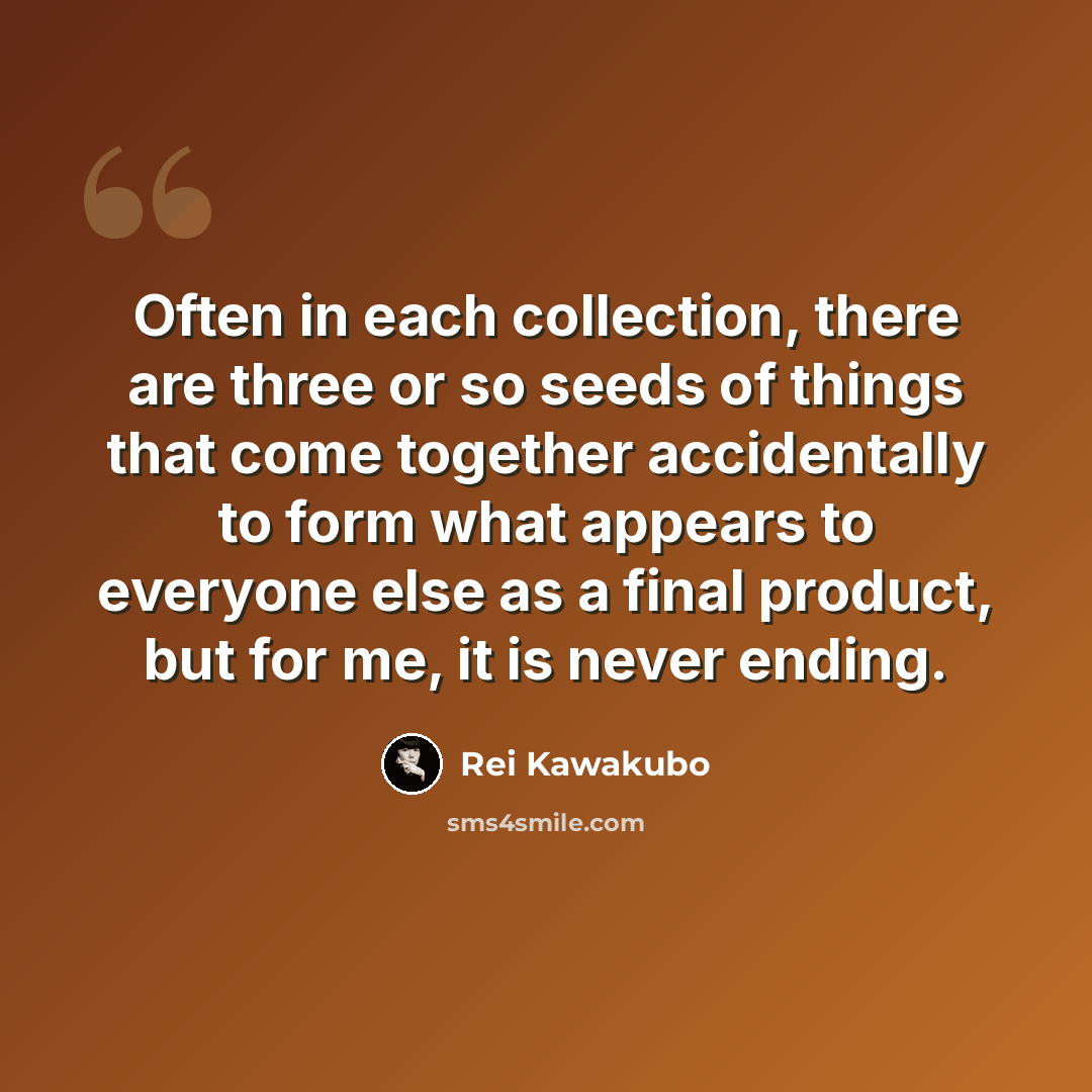 “Often in each collection, there are three or so seeds of things that come together accidentally to form what appears to everyone else as a final product, but for me, it is never ending.” quote by Rei Kawakubo