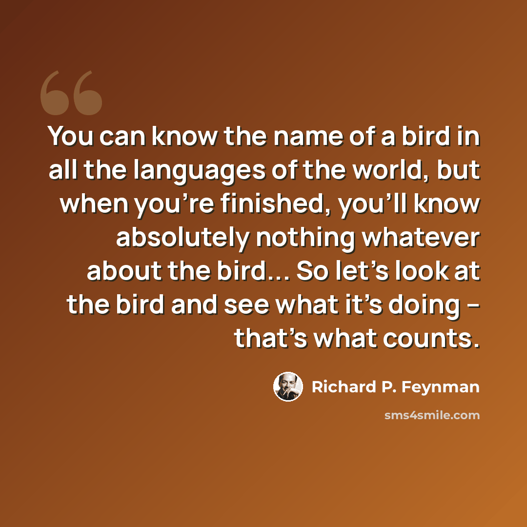 “You can know the name of a bird in all the languages of the world, but when you're finished, you'll know absolutely nothing whatever about the bird... So let's look at the bird and see what it's doing -- that's what counts.” quote by Richard P. Feynman