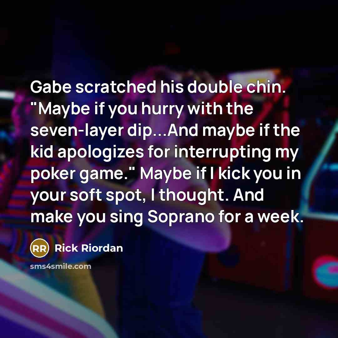 “Gabe scratched his double chin. "Maybe if you hurry with the seven-layer dip...And maybe if the kid apologizes for interrupting my poker game." Maybe if I kick you in your soft spot, I thought. And make you sing Soprano for a week.” quote by Rick Riordan