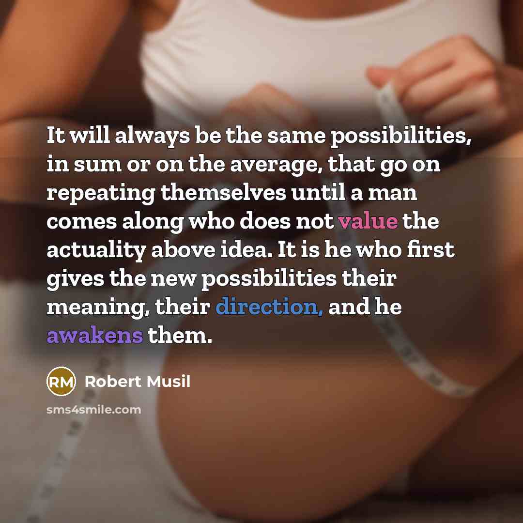 “It will always be the same possibilities, in sum or on the average, that go on repeating themselves until a man comes along who does not value the actuality above idea. It is he who first gives the new possibilities their meaning, their direction, and he awakens them.” quote by Robert Musil