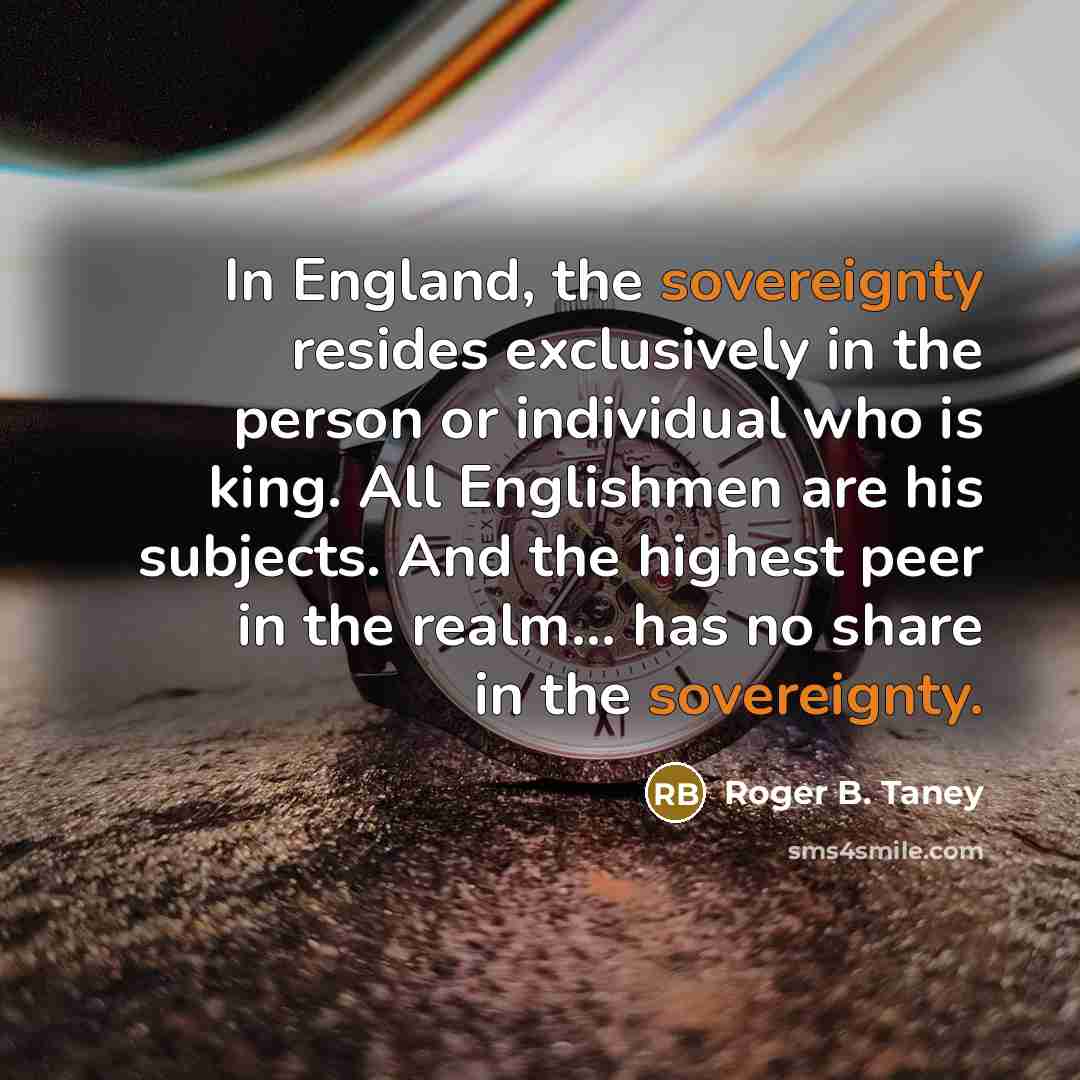 “In England, the sovereignty resides exclusively in the person or individual who is king. All Englishmen are his subjects. And the highest peer in the realm... has no share in the sovereignty.” quote by Roger B. Taney
